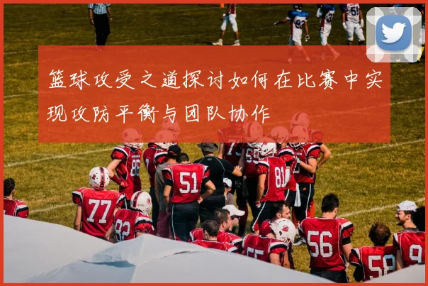 篮球攻受之道探讨如何在比赛中实现攻防平衡与团队协作