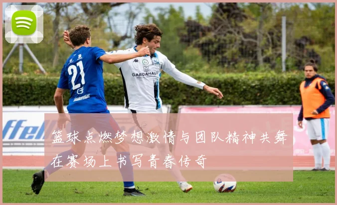 篮球点燃梦想激情与团队精神共舞在赛场上书写青春传奇