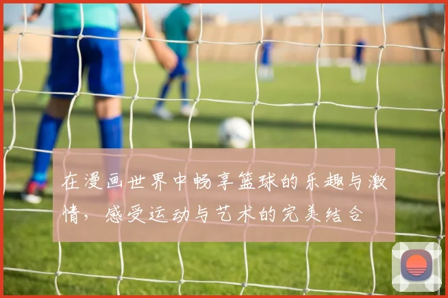 在漫画世界中畅享篮球的乐趣与激情，感受运动与艺术的完美结合