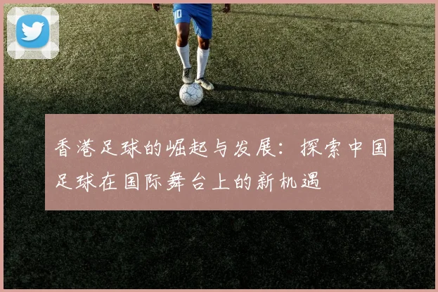 香港足球的崛起与发展：探索中国足球在国际舞台上的新机遇