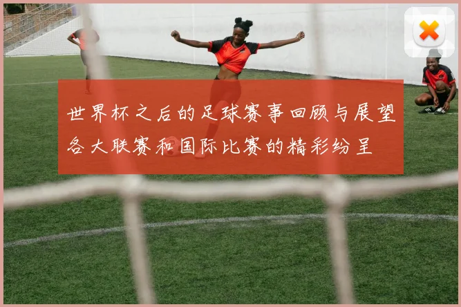 世界杯之后的足球赛事回顾与展望各大联赛和国际比赛的精彩纷呈