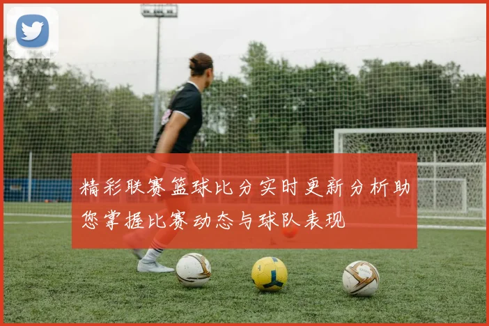 精彩联赛篮球比分实时更新分析助您掌握比赛动态与球队表现